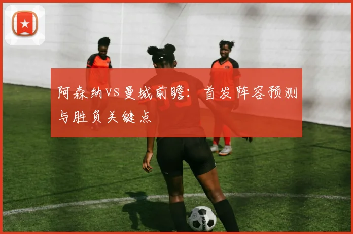 阿森纳vs曼城前瞻：首发阵容预测与胜负关键点