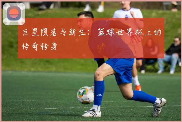 巨星陨落与新生：篮球世界杯上的传奇转身