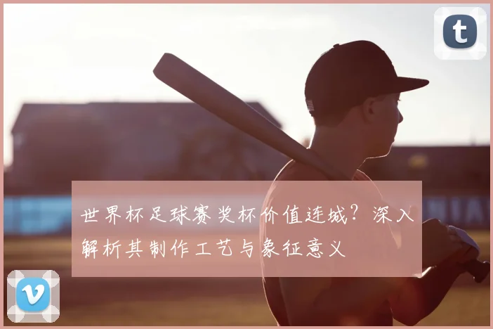 世界杯足球赛奖杯价值连城?深入解析其制作工艺与象征意义