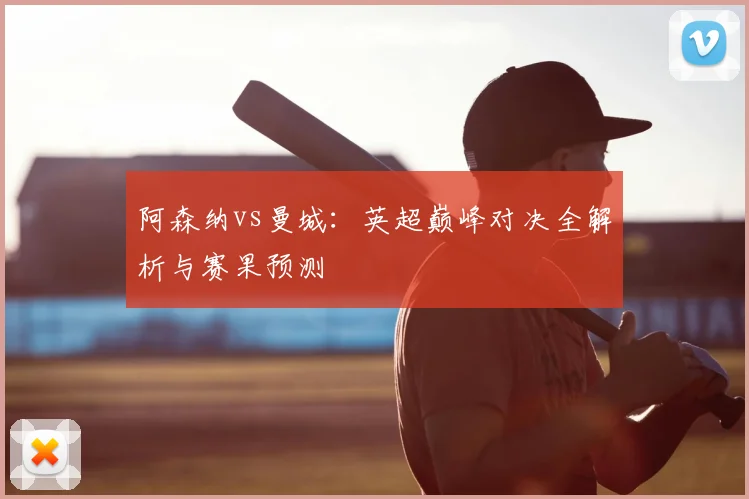 阿森纳vs曼城：英超巅峰对决全解析与赛果预测