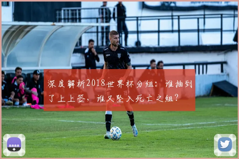 深度解析2018世界杯分组：谁抽到了上上签，谁又坠入死亡之组？