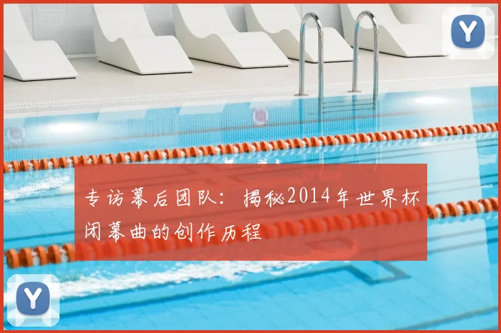 专访幕后团队:揭秘2014年世界杯闭幕曲的创作历程