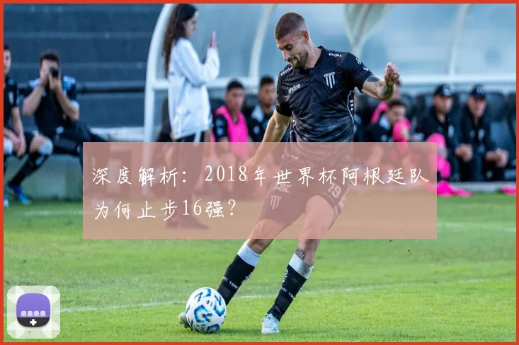 深度解析:2018年世界杯阿根廷队为何止步16强?