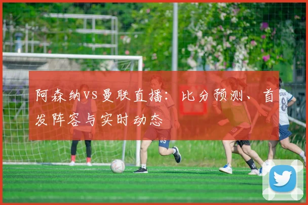 阿森纳vs曼联直播：比分预测、首发阵容与实时动态