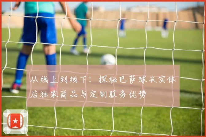 从线上到线下：探秘巴萨球衣实体店独家商品与定制服务优势