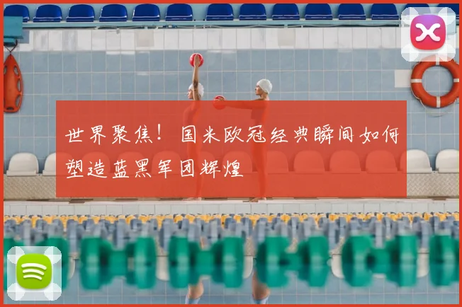 世界聚焦！国米欧冠经典瞬间如何塑造蓝黑军团辉煌