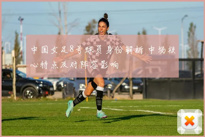 中国女足8号球员身份解析 中场核心特点及对阵容影响