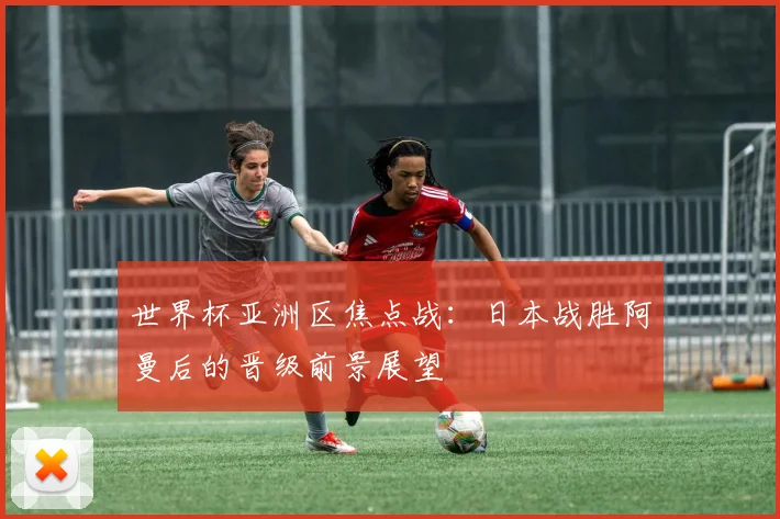 世界杯亚洲区焦点战：日本战胜阿曼后的晋级前景展望