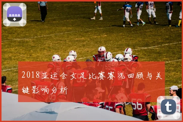 2018亚运会女足比赛赛况回顾与关键影响分析