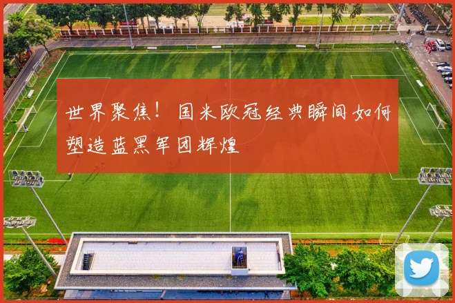 世界聚焦！国米欧冠经典瞬间如何塑造蓝黑军团辉煌