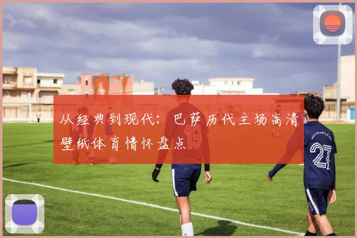 从经典到现代：巴萨历代主场高清壁纸体育情怀盘点