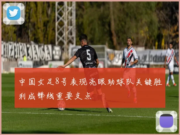 中国女足8号表现亮眼助球队关键胜利成锋线重要支点