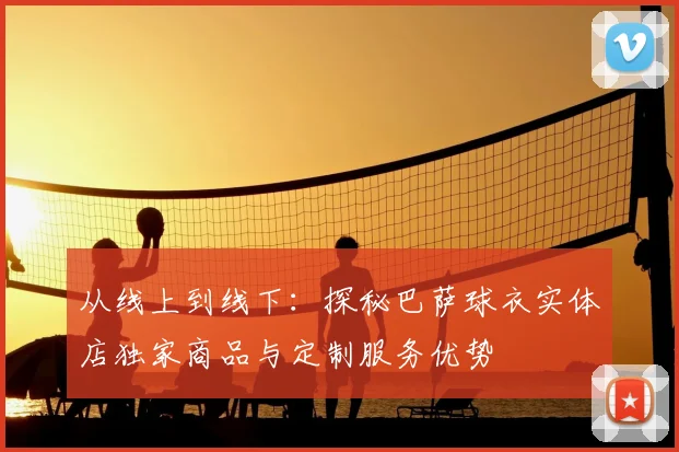 从线上到线下：探秘巴萨球衣实体店独家商品与定制服务优势